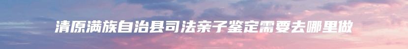 清原满族自治县司法亲子鉴定需要去哪里做