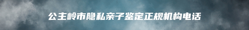 公主岭市隐私亲子鉴定正规机构电话