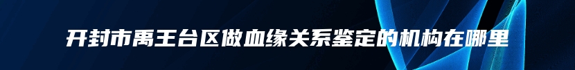 开封市禹王台区做血缘关系鉴定的机构在哪里