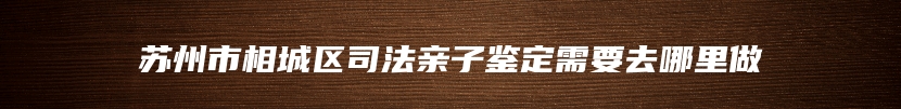 苏州市相城区司法亲子鉴定需要去哪里做