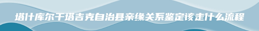 塔什库尔干塔吉克自治县亲缘关系鉴定该走什么流程