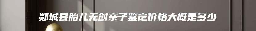 郯城县胎儿无创亲子鉴定价格大概是多少