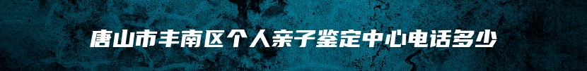 唐山市丰南区个人亲子鉴定中心电话多少