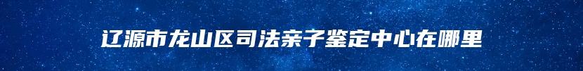 辽源市龙山区司法亲子鉴定中心在哪里