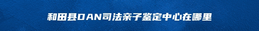 和田县DAN司法亲子鉴定中心在哪里