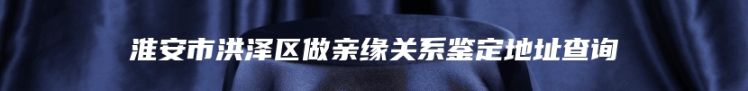 淮安市洪泽区做亲缘关系鉴定地址查询