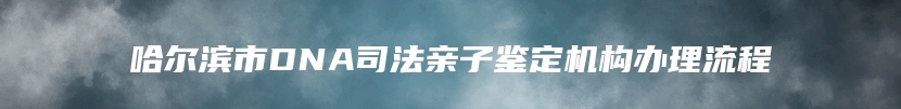 哈尔滨市DNA司法亲子鉴定机构办理流程