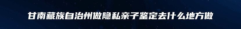 甘南藏族自治州做隐私亲子鉴定去什么地方做