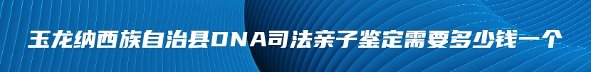 玉龙纳西族自治县DNA司法亲子鉴定需要多少钱一个