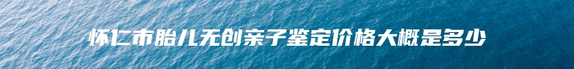 怀仁市胎儿无创亲子鉴定价格大概是多少