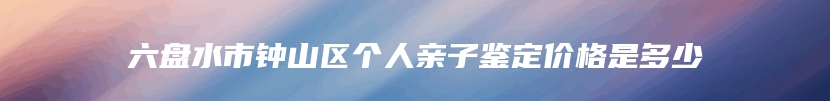 六盘水市钟山区个人亲子鉴定价格是多少