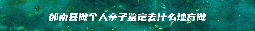 郁南县做个人亲子鉴定去什么地方做