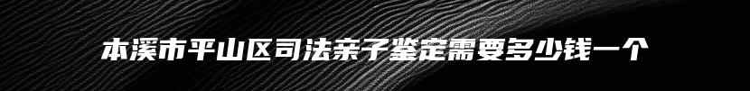 本溪市平山区司法亲子鉴定需要多少钱一个