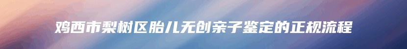 鸡西市梨树区胎儿无创亲子鉴定的正规流程