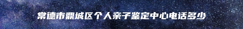 常德市鼎城区个人亲子鉴定中心电话多少