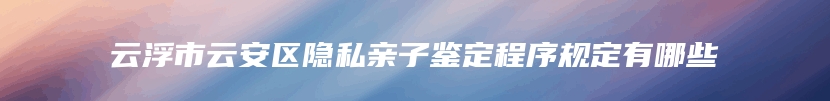 云浮市云安区隐私亲子鉴定程序规定有哪些