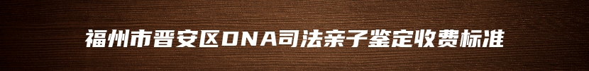 福州市晋安区DNA司法亲子鉴定收费标准