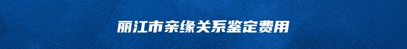 丽江市亲缘关系鉴定费用