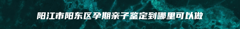 阳江市阳东区孕期亲子鉴定到哪里可以做