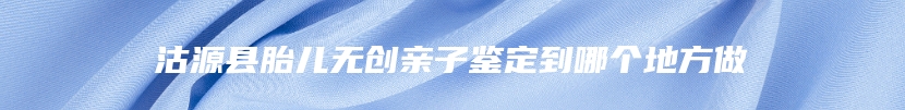 沽源县胎儿无创亲子鉴定到哪个地方做