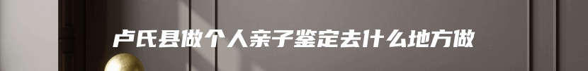 卢氏县做个人亲子鉴定去什么地方做