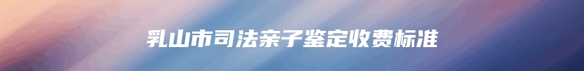 乳山市司法亲子鉴定收费标准
