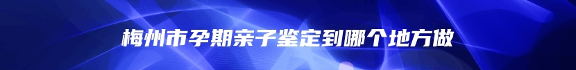 梅州市孕期亲子鉴定到哪个地方做