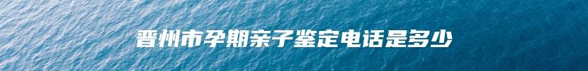 晋州市孕期亲子鉴定电话是多少