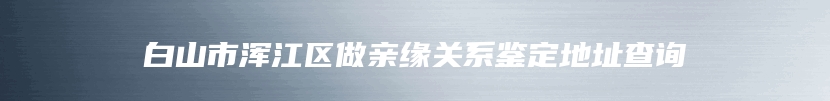 白山市浑江区做亲缘关系鉴定地址查询