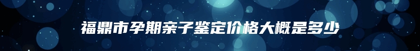 福鼎市孕期亲子鉴定价格大概是多少