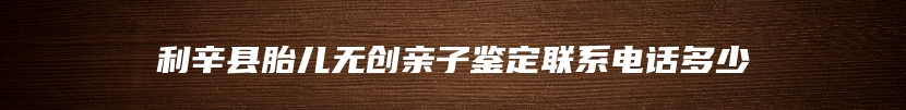 利辛县胎儿无创亲子鉴定联系电话多少