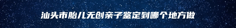 汕头市胎儿无创亲子鉴定到哪个地方做