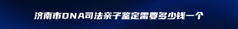 济南市DNA司法亲子鉴定需要多少钱一个