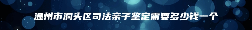 温州市洞头区司法亲子鉴定需要多少钱一个