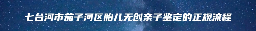 七台河市茄子河区胎儿无创亲子鉴定的正规流程