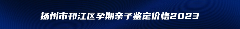 扬州市邗江区孕期亲子鉴定价格2023