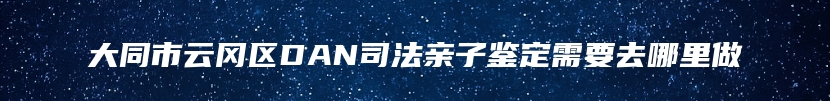 大同市云冈区DAN司法亲子鉴定需要去哪里做