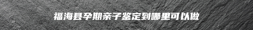 福海县孕期亲子鉴定到哪里可以做