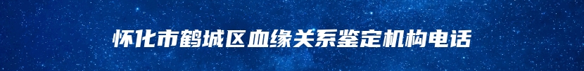 怀化市鹤城区血缘关系鉴定机构电话