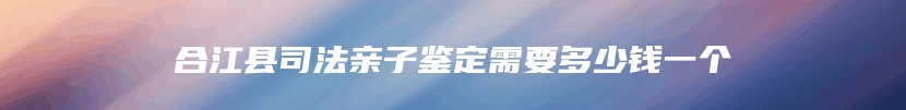 合江县司法亲子鉴定需要多少钱一个