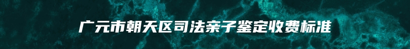 广元市朝天区司法亲子鉴定收费标准