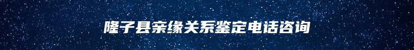 隆子县亲缘关系鉴定电话咨询