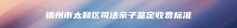 锦州市太和区司法亲子鉴定收费标准