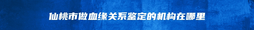 仙桃市做血缘关系鉴定的机构在哪里