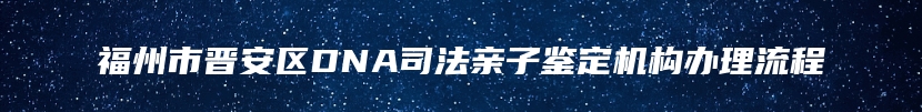 福州市晋安区DNA司法亲子鉴定机构办理流程