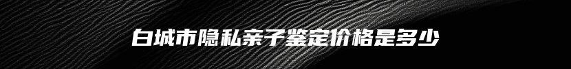 白城市隐私亲子鉴定价格是多少