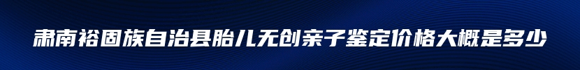 肃南裕固族自治县胎儿无创亲子鉴定价格大概是多少