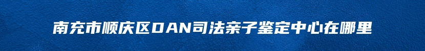 南充市顺庆区DAN司法亲子鉴定中心在哪里