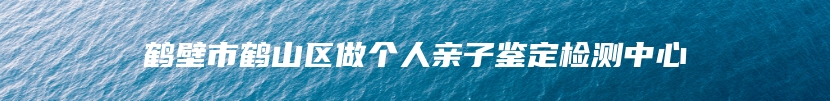 鹤壁市鹤山区做个人亲子鉴定检测中心