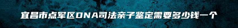 宜昌市点军区DNA司法亲子鉴定需要多少钱一个